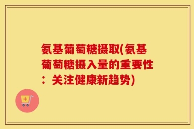 氨基葡萄糖摄取(氨基葡萄糖摄入量的重要性：关注健康新趋势)