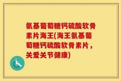 氨基葡萄糖钙硫酸软骨素片海王(海王氨基葡萄糖钙硫酸软骨素片，关爱关节健康)