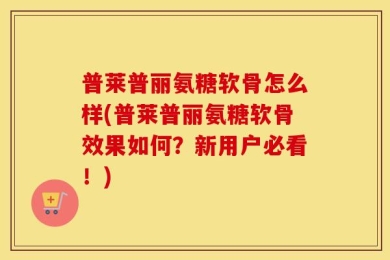 普莱普丽氨糖软骨怎么样(普莱普丽氨糖软骨效果如何？新用户必看！)