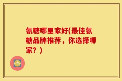 氨糖哪里家好(最佳氨糖品牌推荐，你选择哪家？)