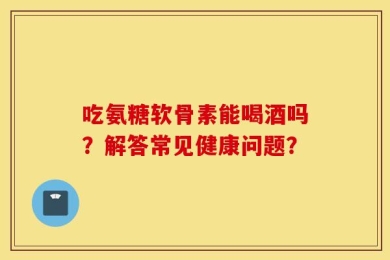 吃氨糖软骨素能喝酒吗？解答常见健康问题？