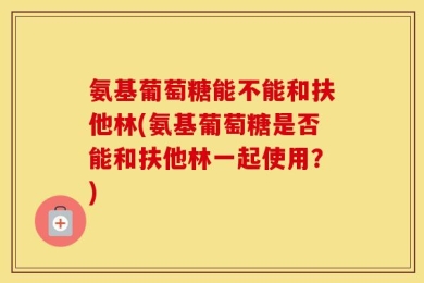 氨基葡萄糖能不能和扶他林(氨基葡萄糖是否能和扶他林一起使用？)