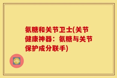 氨糖和关节卫士(关节健康神器：氨糖与关节保护成分联手)