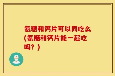 氨糖和钙片可以同吃么(氨糖和钙片能一起吃吗？)