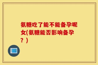 氨糖吃了能不能备孕呢女(氨糖能否影响备孕？)