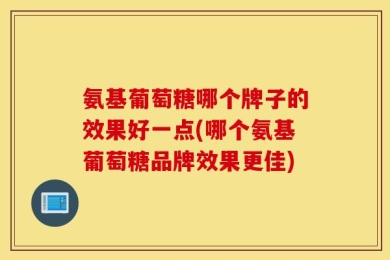 氨基葡萄糖哪个牌子的效果好一点(哪个氨基葡萄糖品牌效果更佳)