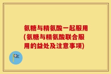 氨糖与精氨酸一起服用(氨糖与精氨酸联合服用的益处及注意事项)