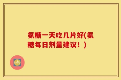 氨糖一天吃几片好(氨糖每日剂量建议！)