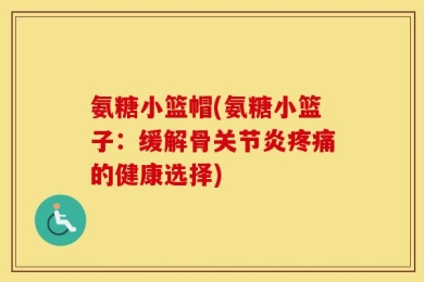 氨糖小篮帽(氨糖小篮子：缓解骨关节炎疼痛的健康选择)