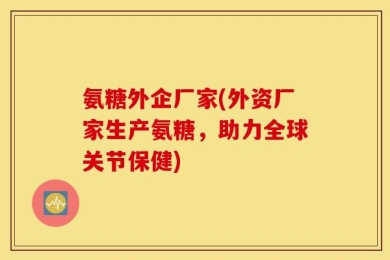 氨糖外企厂家(外资厂家生产氨糖，助力全球关节保健)