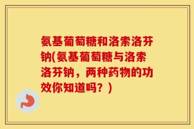 氨基葡萄糖和洛索洛芬钠(氨基葡萄糖与洛索洛芬钠，两种药物的功效你知道吗？)