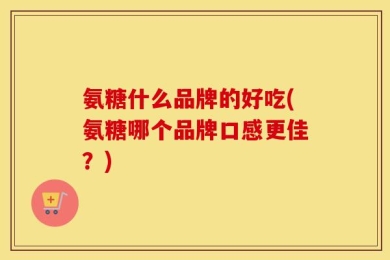 氨糖什么品牌的好吃(氨糖哪个品牌口感更佳？)