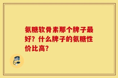 氨糖软骨素那个牌子最好？什么牌子的氨糖性价比高？