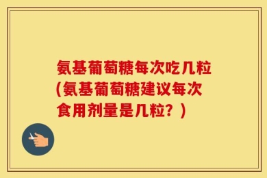 氨基葡萄糖每次吃几粒(氨基葡萄糖建议每次食用剂量是几粒？)