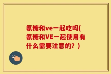 氨糖和ve一起吃吗(氨糖和VE一起使用有什么需要注意的？)
