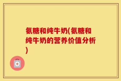氨糖和纯牛奶(氨糖和纯牛奶的营养价值分析)