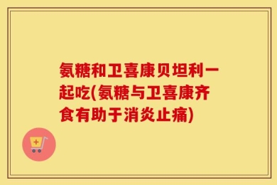 氨糖和卫喜康贝坦利一起吃(氨糖与卫喜康齐食有助于消炎止痛)