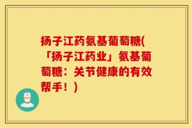 扬子江药氨基葡萄糖(「扬子江药业」氨基葡萄糖：关节健康的有效帮手！)