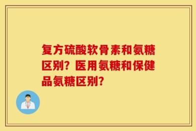 复方硫酸软骨素和氨糖区别？医用氨糖和保健品氨糖区别？