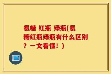 氨糖 红瓶 绿瓶(氨糖红瓶绿瓶有什么区别？一文看懂！)