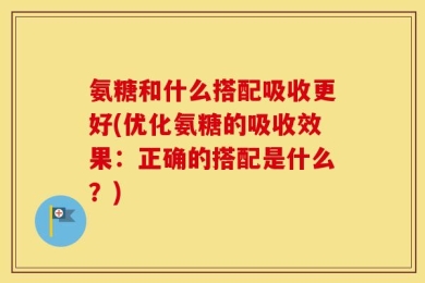 氨糖和什么搭配吸收更好(优化氨糖的吸收效果：正确的搭配是什么？)