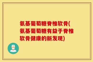 氨基葡萄糖脊椎软骨(氨基葡萄糖有益于脊椎软骨健康的新发现)