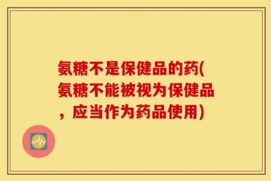 氨糖不是保健品的药(氨糖不能被视为保健品，应当作为药品使用)