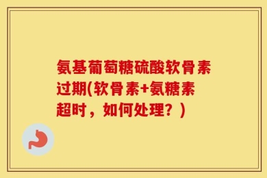 氨基葡萄糖硫酸软骨素过期(软骨素+氨糖素超时，如何处理？)