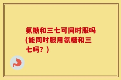 氨糖和三七可同时服吗(能同时服用氨糖和三七吗？)