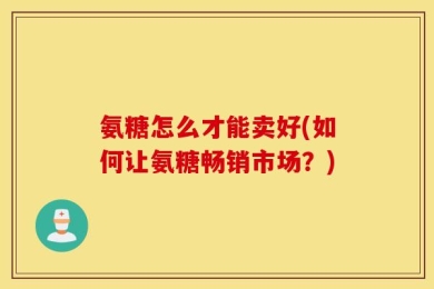 氨糖怎么才能卖好(如何让氨糖畅销市场？)