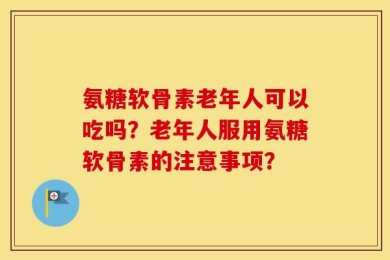 氨糖软骨素老年人可以吃吗？老年人服用氨糖软骨素的注意事项？