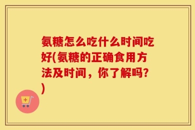氨糖怎么吃什么时间吃好(氨糖的正确食用方法及时间，你了解吗？)