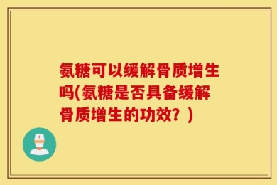 氨糖可以缓解骨质增生吗(氨糖是否具备缓解骨质增生的功效？)