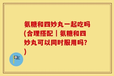 氨糖和四妙丸一起吃吗(合理搭配｜氨糖和四妙丸可以同时服用吗？)