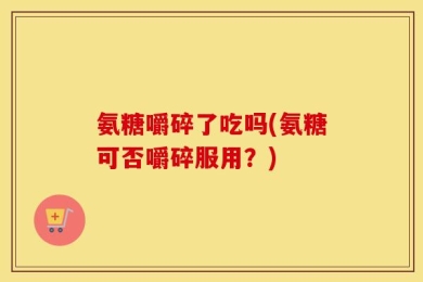 氨糖嚼碎了吃吗(氨糖可否嚼碎服用？)