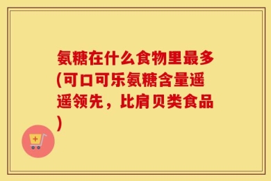 氨糖在什么食物里最多(可口可乐氨糖含量遥遥领先，比肩贝类食品)
