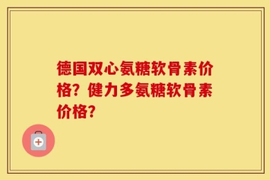 德国双心氨糖软骨素价格？健力多氨糖软骨素价格？