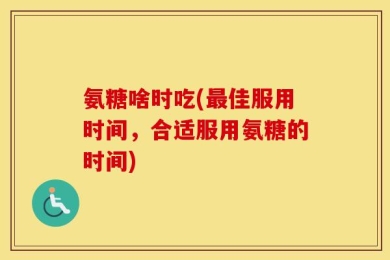 氨糖啥时吃(最佳服用时间，合适服用氨糖的时间)