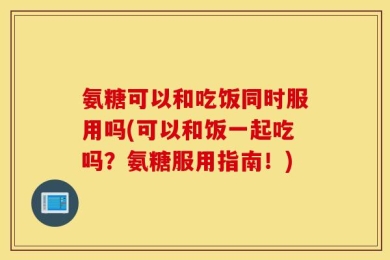 氨糖可以和吃饭同时服用吗(可以和饭一起吃吗？氨糖服用指南！)