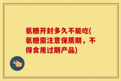 氨糖开封多久不能吃(氨糖需注意保质期，不得食用过期产品)