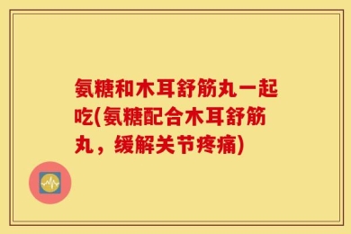 氨糖和木耳舒筋丸一起吃(氨糖配合木耳舒筋丸，缓解关节疼痛)