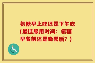 氨糖早上吃还是下午吃(最佳服用时间：氨糖早餐前还是晚餐后？)
