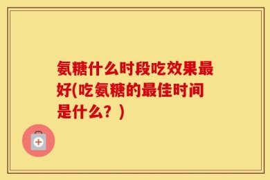 氨糖什么时段吃效果最好(吃氨糖的最佳时间是什么？)