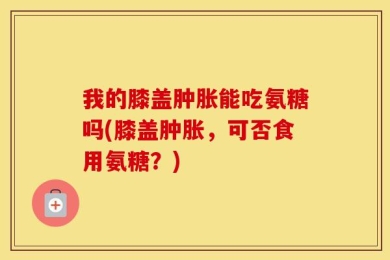 我的膝盖肿胀能吃氨糖吗(膝盖肿胀，可否食用氨糖？)