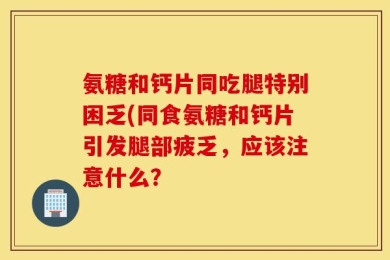 氨糖和钙片同吃腿特别困乏(同食氨糖和钙片引发腿部疲乏，应该注意什么？