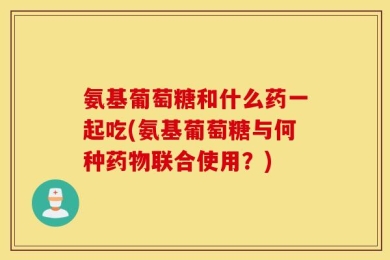 氨基葡萄糖和什么药一起吃(氨基葡萄糖与何种药物联合使用？)
