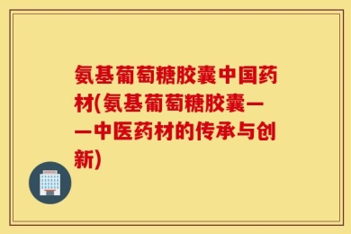 氨基葡萄糖胶囊中国药材(氨基葡萄糖胶囊——中医药材的传承与创新)