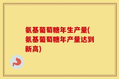 氨基葡萄糖年生产量(氨基葡萄糖年产量达到新高)