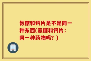 氨糖和钙片是不是同一种东西(氨糖和钙片：同一种药物吗？)