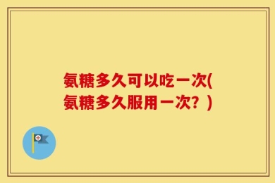 氨糖多久可以吃一次(氨糖多久服用一次？)